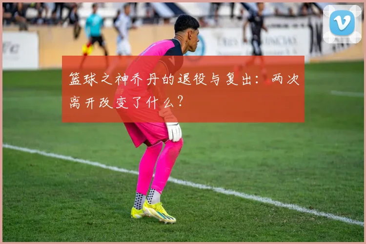 篮球之神乔丹的退役与复出:两次离开改变了什么?