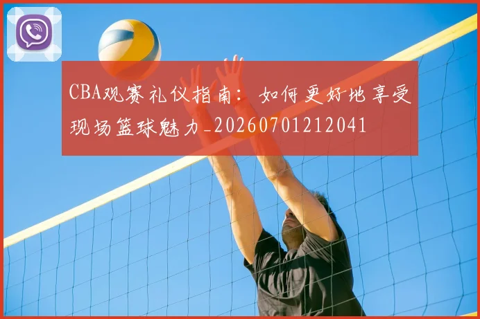 CBA观赛礼仪指南:如何更好地享受现场篮球魅力_20260701212041