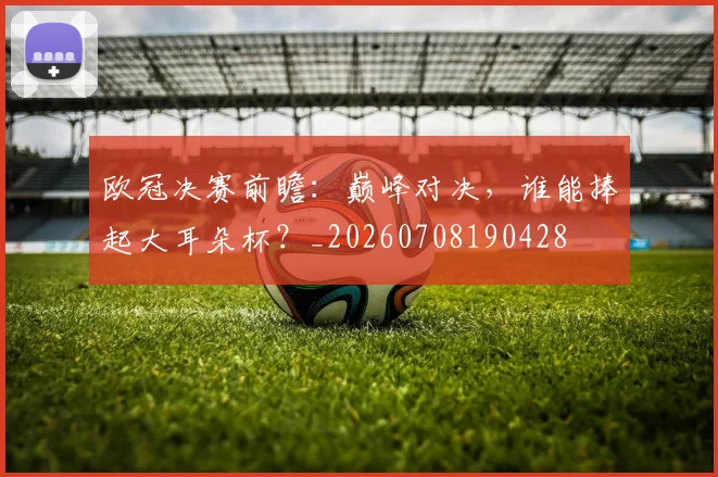 欧冠决赛前瞻：巅峰对决，谁能捧起大耳朵杯？_20260708190428