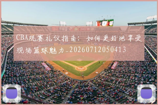 CBA观赛礼仪指南:如何更好地享受现场篮球魅力_20260712050413